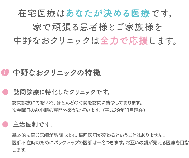 在宅医療はあなたが決める医療です。家で頑張る患者様とご家族様を中野なおクリニックは全力で応援します。 中野なおクリニックの特徴 訪問診療に特化したクリニックです。 訪問診療に力をいれ、ほとんどの時間を訪問に費やしております。※金曜日のみ心臓の専門外来がございます。（平成29年11月現在） 主治医制です。 基本的に同じ医師が訪問します。毎回医師が変わるということはありません。医師不在時のためにバックアップの医師は一名つきます。お互いの顔が見える医療を目指します。