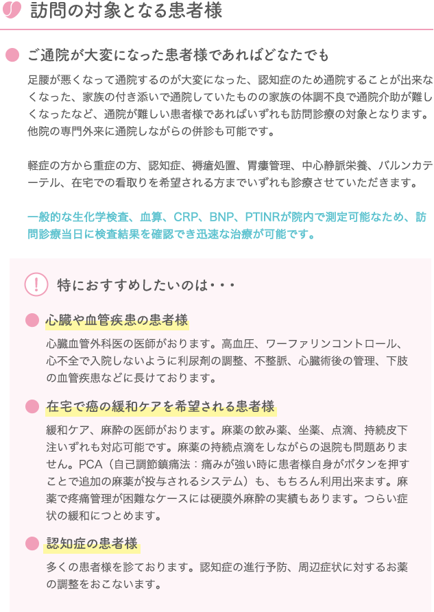 訪問の対象となる患者様 ご通院が大変になった患者様であればどなたでも 足腰が悪くなって通院するのが大変になった、認知症のため通院することが出来なくなった、家族の付き添いで通院していたものの家族の体調不良で通院介助が難しくなったなど、通院が難しい患者様であればいずれも訪問診療の対象となります。他院の専門外来に通院しながらの併診も可能です。軽症の方から重症の方、認知症、褥瘡処置、胃瘻管理、中心静脈栄養、バルンカテーテル、在宅での看取りを希望される方までいずれも診療させていただきます。一般的な生化学検査、血算、CRP、BNP、PTINRが院内で測定可能なため、訪問診療当日に検査結果を確認でき迅速な治療が可能です。 特におすすめしたいのは・・・ 心臓や血管疾患の患者様 心臓血管外科医の医師がおります。高血圧、ワーファリンコントロール、心不全で入院しないように利尿剤の調整、不整脈、心臓術後の管理、下肢の血管疾患などに長けております。 在宅で癌の緩和ケアを希望される患者様 緩和ケア、麻酔の医師がおります。麻薬の飲み薬、坐薬、点滴、持続皮下注いずれも対応可能です。麻薬の持続点滴をしながらの退院も問題ありません。PCA（自己調節鎮痛法：痛みが強い時に患者様自身がボタンを押すことで追加の麻薬が投与されるシステム）も、もちろん利用出来ます。麻薬で疼痛管理が困難なケースには硬膜外麻酔の実績もあります。つらい症状の緩和につとめます。 認知症の患者様 多くの患者様を診ております。認知症の進行予防、周辺症状に対するお薬の調整をおこないます。