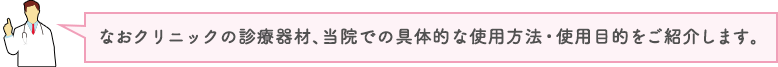 なおクリニックの診療器材、当院での具体的な使用方法・使用目的をご紹介します。