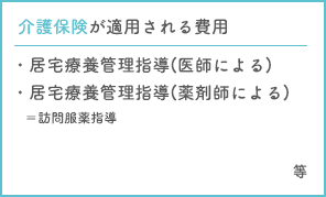 介護保険が適用される費用　・居宅療養管理指導(医師による)・居宅療養管理指導(薬剤師による)＝訪問服薬指導・訪問看護費・訪問リハビリ　等