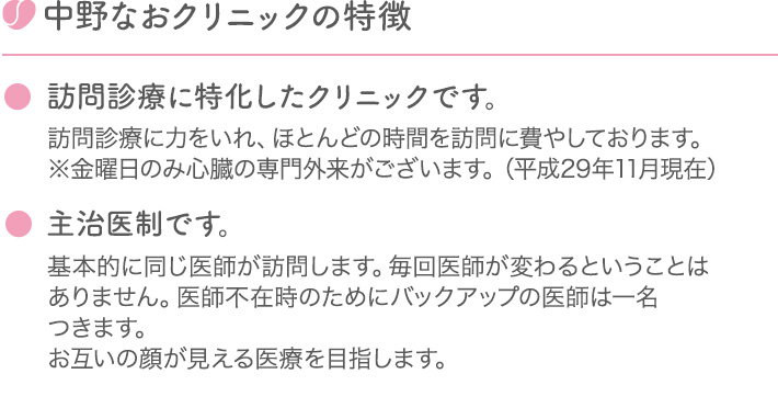中野なおクリニックの特徴 ●訪問診療に特化したクリニックです。 訪問診療に力をいれ、ほとんどの時間を訪問に費やしております。※金曜日のみ心臓の専門外来がございます。（平成29年11月現在） ●主治医制です。 基本的に同じ医師が訪問します。毎回医師が変わるということはありません。医師不在時のためにバックアップの医師は一名つきます。お互いの顔が見える医療を目指します。