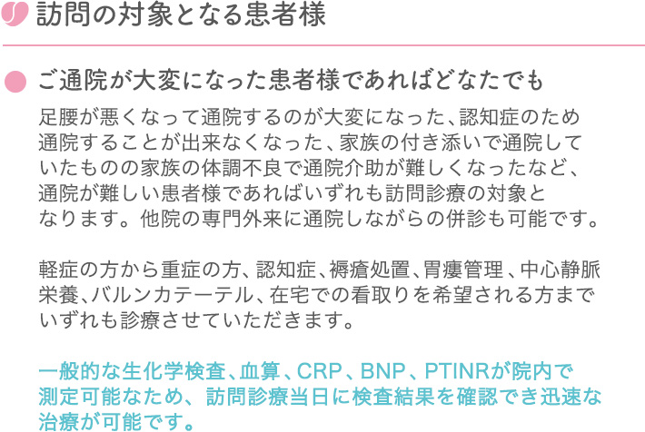 訪問の対象となる患者様 ●ご通院が大変になった患者様であればどなたでも 足腰が悪くなって通院するのが大変になった、認知症のため通院することが出来なくなった、家族の付き添いで通院していたものの家族の体調不良で通院介助が難しくなったなど、通院が難しい患者様であればいずれも訪問診療の対象となります。他院の専門外来に通院しながらの併診も可能です。軽症の方から重症の方、認知症、褥瘡処置、胃瘻管理、中心静脈栄養、バルンカテーテル、在宅での看取りを希望される方までいずれも診療させていただきます。一般的な生化学検査、血算、CRP、BNP、PTINRが院内で
測定可能なため、訪問診療当日に検査結果を確認でき迅速な治療が可能です。