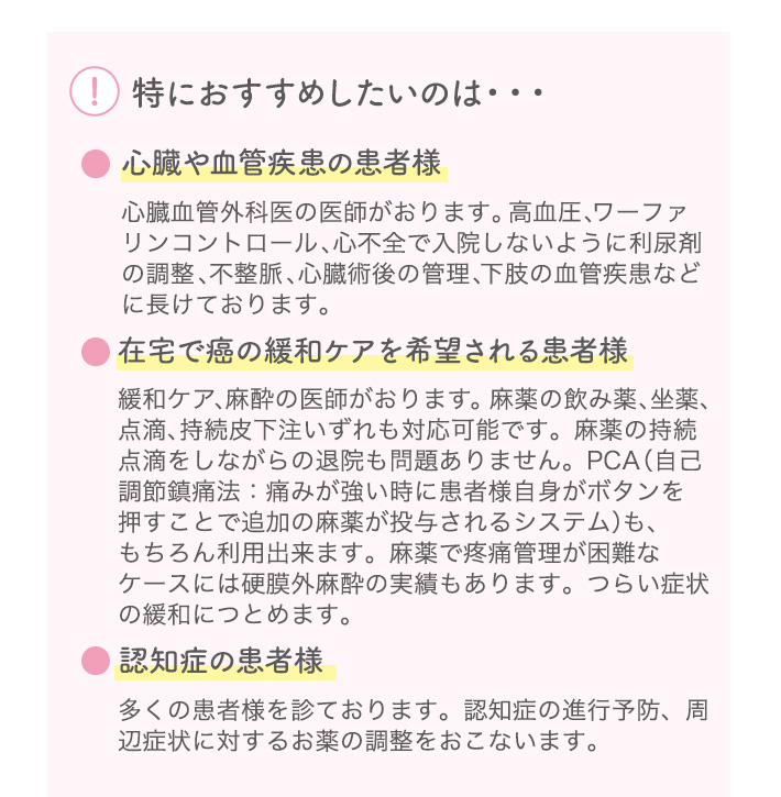 特におすすめしたいのは・・・ ●心臓や血管疾患の患者様 心臓血管外科医の医師がおります。高血圧、ワーファリンコントロール、心不全で入院しないように利尿剤の調整、不整脈、心臓術後の管理、下肢の血管疾患などに長けております。 ●在宅で癌の緩和ケアを希望される患者様 緩和ケア、麻酔の医師がおります。麻薬の飲み薬、坐薬、点滴、持続皮下注いずれも対応可能です。麻薬の持続点滴をしながらの退院も問題ありません。PCA（自己調節鎮痛法：痛みが強い時に患者様自身がボタンを押すことで追加の麻薬が投与されるシステム）も、もちろん利用出来ます。麻薬で疼痛管理が困難なケースには硬膜外麻酔の実績もあります。つらい症状の緩和につとめます。 ●認知症の患者様 多くの患者様を診ております。認知症の進行予防、周辺症状に対するお薬の調整をおこないます。